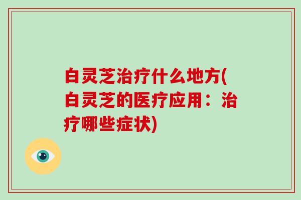 白灵芝治疗什么地方(白灵芝的医疗应用：治疗哪些症状)