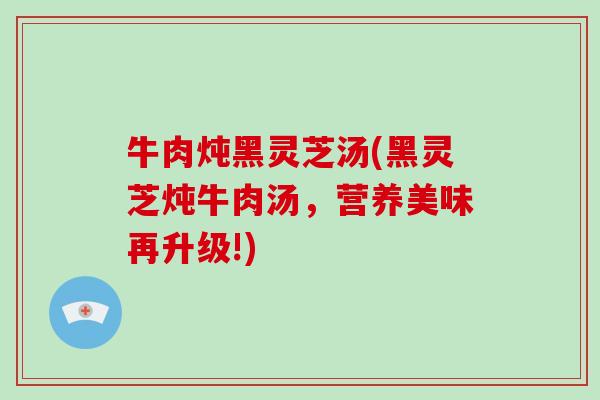 牛肉炖黑灵芝汤(黑灵芝炖牛肉汤,营养美味再升级!)
