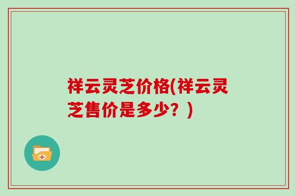 祥云灵芝价格(祥云灵芝售价是多少?)