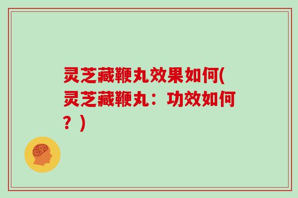 灵芝藏鞭丸效果如何(灵芝藏鞭丸：功效如何？)