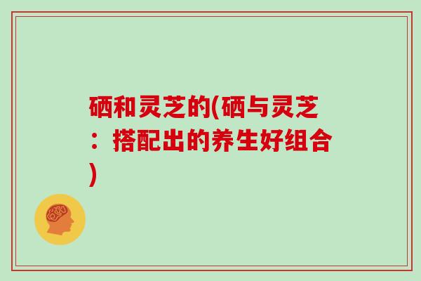 硒和灵芝的(硒与灵芝:搭配出的养生好组合)