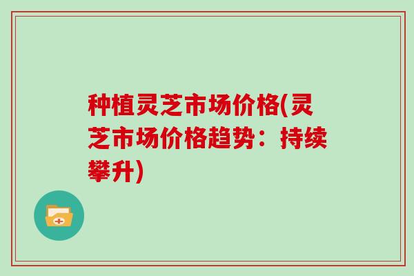 种植灵芝市场价格(灵芝市场价格趋势：持续攀升)