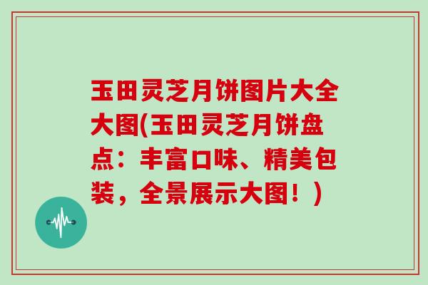 玉田灵芝月饼图片大全大图(玉田灵芝月饼盘点：丰富口味、精美包装，全景展示大图！)