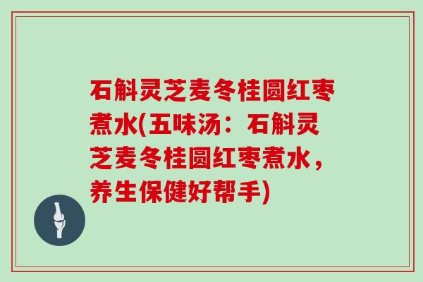石斛灵芝麦冬桂圆红枣煮水(五味汤：石斛灵芝麦冬桂圆红枣煮水，养生保健好帮手)