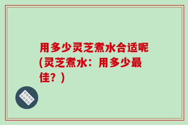 用多少灵芝煮水合适呢(灵芝煮水:用多少最佳?)