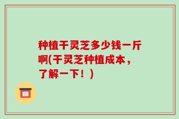种植干灵芝多少钱一斤啊(干灵芝种植成本，了解一下！)