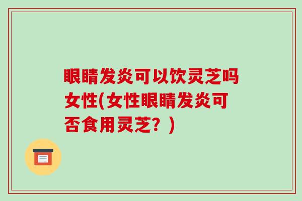 眼睛发炎可以饮灵芝吗女性(女性眼睛发炎可否食用灵芝?)
