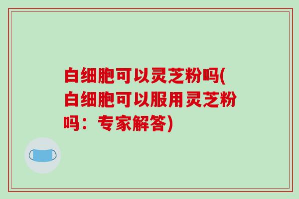 白细胞可以灵芝粉吗(白细胞可以服用灵芝粉吗:专家解答)