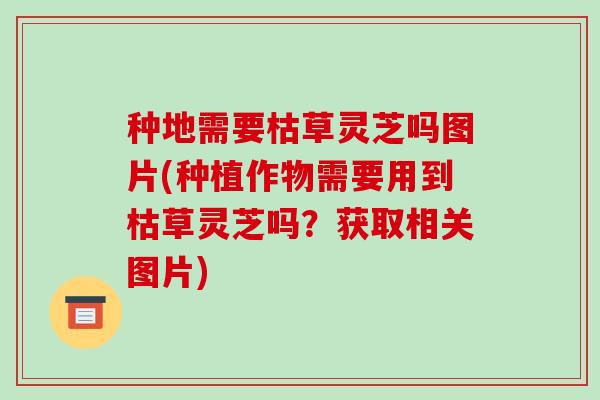 种地需要枯草灵芝吗图片(种植作物需要用到枯草灵芝吗?获取相关图片)