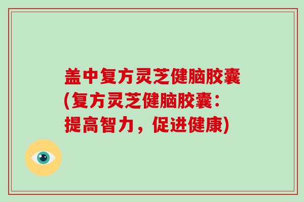 盖中复方灵芝健脑胶囊(复方灵芝健脑胶囊:提高智力,促进健康)