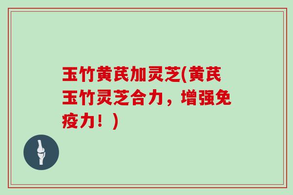 玉竹黄芪加灵芝(黄芪玉竹灵芝合力,增强免疫力!)