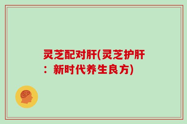 灵芝配对肝(灵芝护肝:新时代养生良方)
