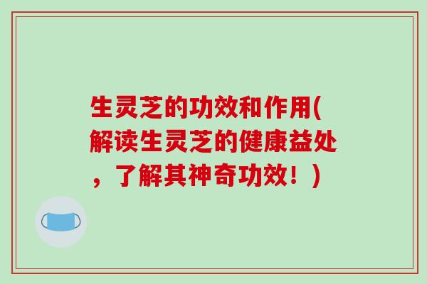 生灵芝的功效和作用(解读生灵芝的健康益处,了解其神奇功效!)