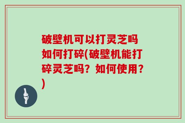 破壁机可以打灵芝吗 如何打碎(破壁机能打碎灵芝吗?如何使用?)