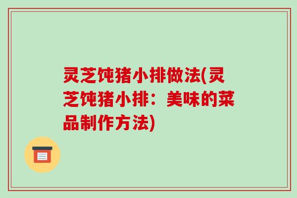 灵芝饨猪小排做法(灵芝饨猪小排:美味的菜品制作方法)