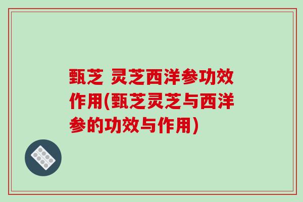 甄芝 灵芝西洋参功效作用(甄芝灵芝与西洋参的功效与作用)
