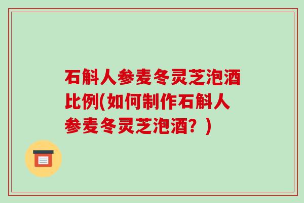 石斛人参麦冬灵芝泡酒比例(如何制作石斛人参麦冬灵芝泡酒?)