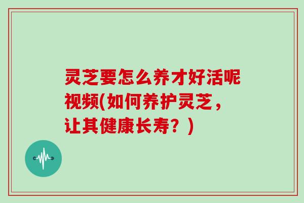 灵芝要怎么养才好活呢视频(如何养护灵芝,让其健康长寿?)