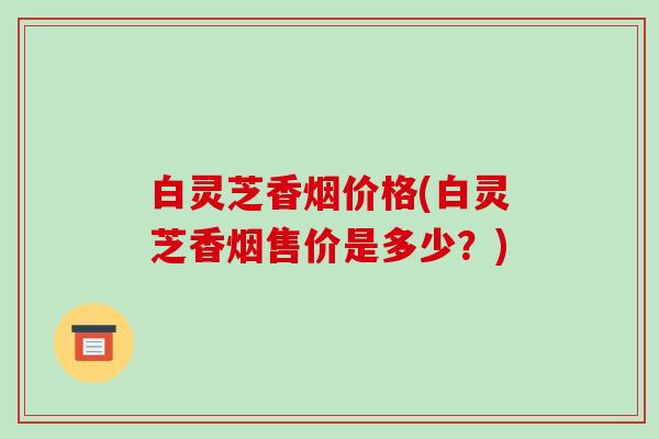 白灵芝香烟价格(白灵芝香烟售价是多少?)