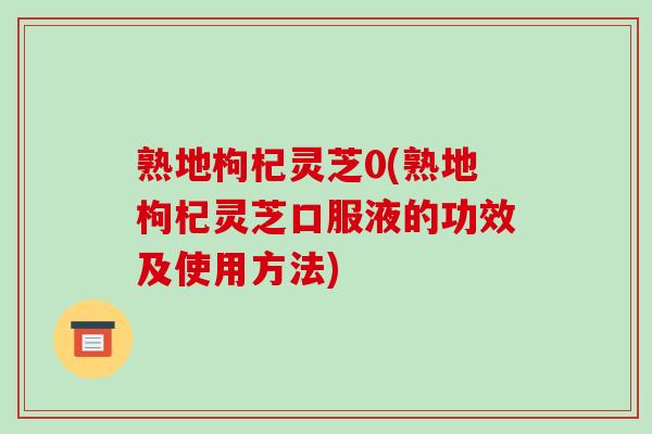 熟地枸杞灵芝0(熟地枸杞灵芝口服液的功效及使用方法)