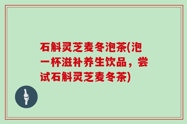 石斛灵芝麦冬泡茶(泡一杯滋补养生饮品，尝试石斛灵芝麦冬茶)