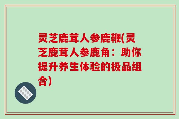 灵芝鹿茸人参鹿鞭(灵芝鹿茸人参鹿角:助你提升养生体验的极品组合)