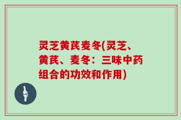 灵芝黄芪麦冬(灵芝、黄芪、麦冬：三味中药组合的功效和作用)