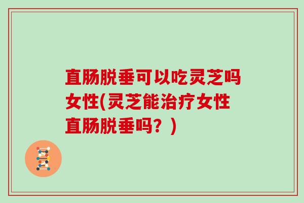 直肠脱垂可以吃灵芝吗女性(灵芝能治疗女性直肠脱垂吗？)