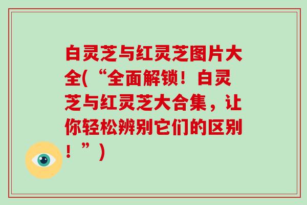 白灵芝与红灵芝图片大全(“全面解锁!白灵芝与红灵芝大合集,让你轻松辨别它们的区别!”)