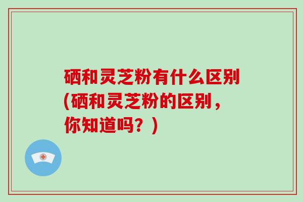 硒和灵芝粉有什么区别(硒和灵芝粉的区别，你知道吗？)