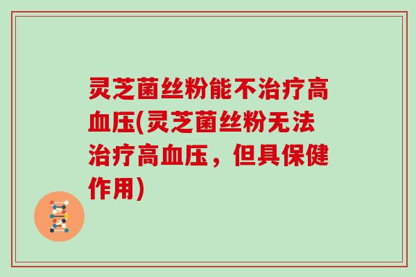 灵芝菌丝粉能不治疗高血压(灵芝菌丝粉无法治疗高血压,但具保健作用)