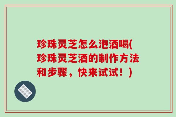 珍珠灵芝怎么泡酒喝(珍珠灵芝酒的制作方法和步骤,快来试试!)