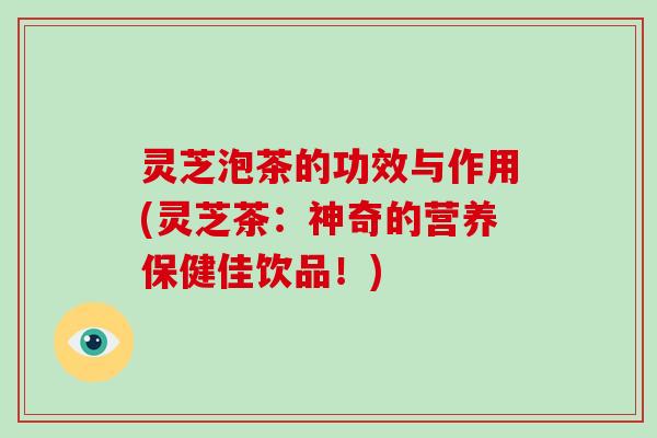灵芝泡茶的功效与作用(灵芝茶：神奇的营养保健佳饮品！)