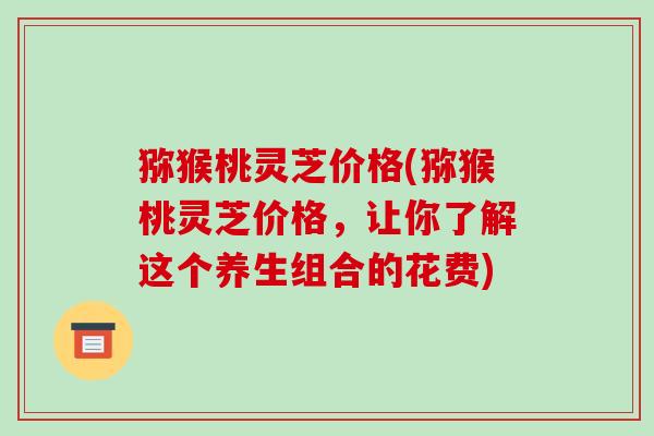 猕猴桃灵芝价格(猕猴桃灵芝价格,让你了解这个养生组合的花费)