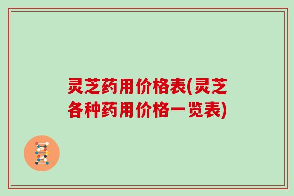 灵芝药用价格表(灵芝各种药用价格一览表)