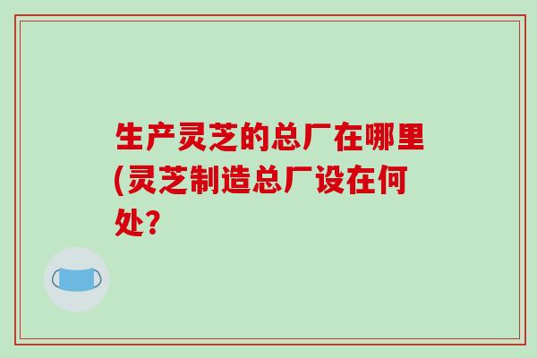 生产灵芝的总厂在哪里(灵芝制造总厂设在何处？
