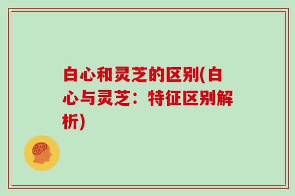 白心和灵芝的区别(白心与灵芝:特征区别解析)