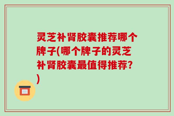 灵芝补肾胶囊推荐哪个牌子(哪个牌子的灵芝补肾胶囊最值得推荐?)