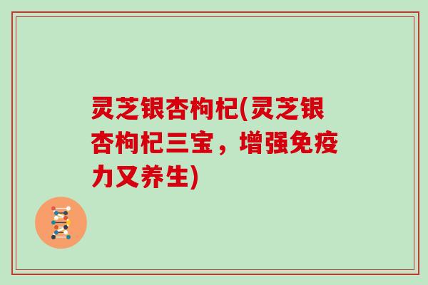 灵芝银杏枸杞(灵芝银杏枸杞三宝，增强免疫力又养生)