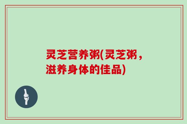 灵芝营养粥(灵芝粥,滋养身体的佳品)