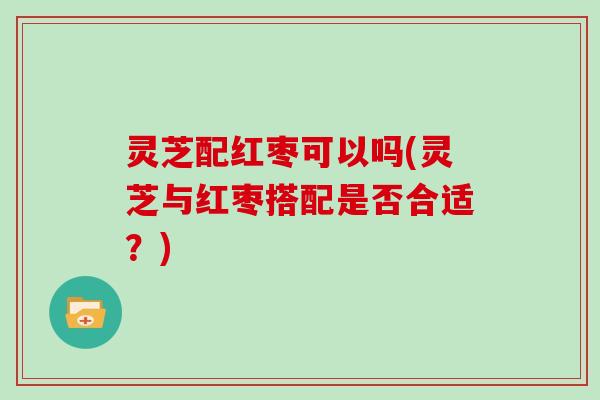 灵芝配红枣可以吗(灵芝与红枣搭配是否合适？)