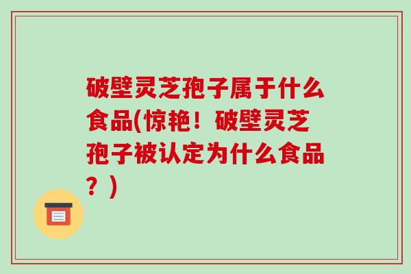 破壁灵芝孢子属于什么食品(惊艳!破壁灵芝孢子被认定为什么食品?)