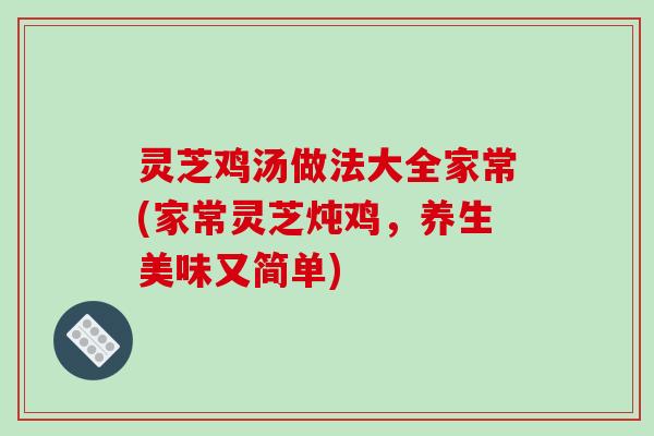 灵芝鸡汤做法大全家常(家常灵芝炖鸡,养生美味又简单)