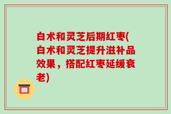白术和灵芝后期红枣(白术和灵芝提升滋补品效果,搭配红枣延缓衰老)