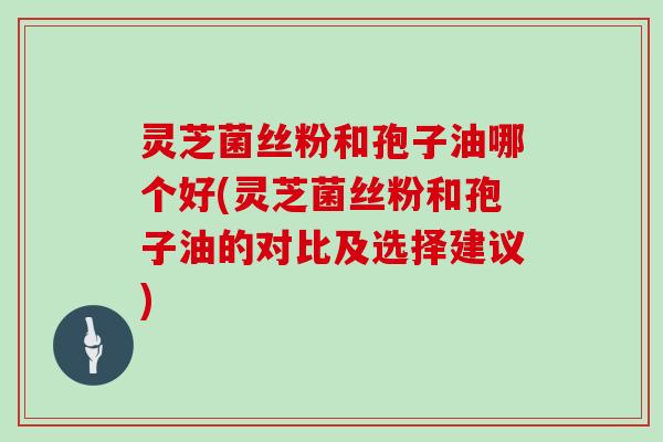 灵芝菌丝粉和孢子油哪个好(灵芝菌丝粉和孢子油的对比及选择建议)