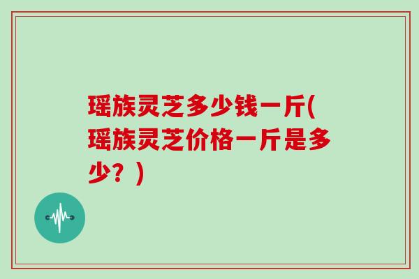 瑶族灵芝多少钱一斤(瑶族灵芝价格一斤是多少?)