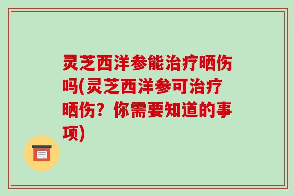 灵芝西洋参能治疗晒伤吗(灵芝西洋参可治疗晒伤?你需要知道的事项)