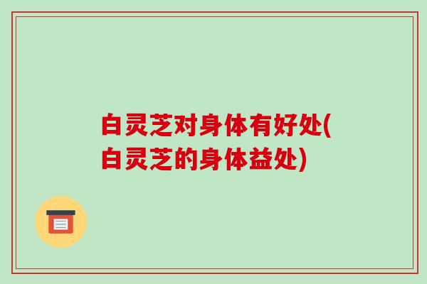 白灵芝对身体有好处(白灵芝的身体益处)