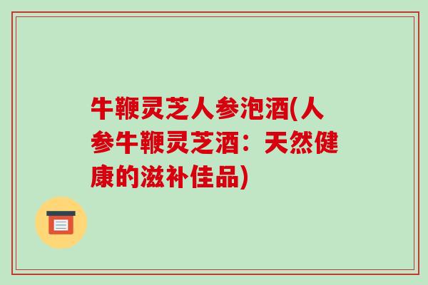 牛鞭灵芝人参泡酒(人参牛鞭灵芝酒:天然健康的滋补佳品)