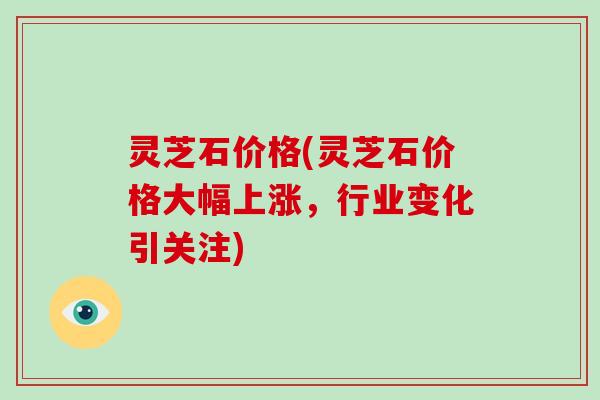 灵芝石价格(灵芝石价格大幅上涨,行业变化引关注)